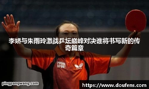 李娇与朱雨玲激战乒坛巅峰对决谁将书写新的传奇篇章
